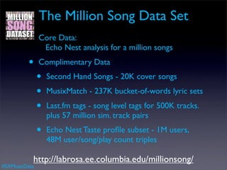 The Million Song Data Set
          •    Core Data:
                Echo Nest analysis for a million songs
          •    Complimentary Data
               •   Second Hand Songs - 20K cover songs
               •   MusixMatch - 237K bucket-of-words lyric sets
               •   Last.fm tags - song level tags for 500K tracks.
                   plus 57 million sim. track pairs
               •   Echo Nest Taste proﬁle subset - 1M users,
                   48M user/song/play count triples

           http://labrosa.ee.columbia.edu/millionsong/
#SXMusicData
 