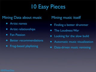10 Easy Pieces
 Mining Data about music         Mining music itself
    •   Artist names
                                 •   Finding a better drummer
    •   Artist relationships
                                 •   The Loudness War
    •   Fan Passion
                                 •   Looking for the slow build
    •   Better recommendations
                                 •   Automatic music visualization
    •   Frog-based playlisting
                                 •   Data-driven music remixing




#SXMusicData
 