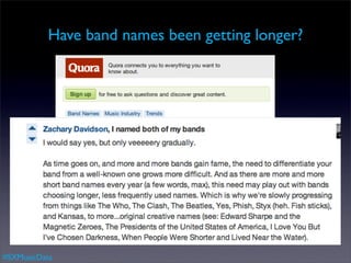 Have band names been getting longer?




   let’s use the some data to ﬁnd out
   • Collect the top 500 artists for each 5 year window
        (via Echo Nest or Musicbrainz)
   • Calculate the average name length for period.

#SXMusicData
 
