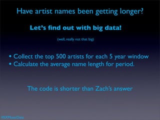 Have artist names been getting longer?

               Let’s ﬁnd out with big data!
                         (well, really not that big)



   • Collect the top 500 artists for each 5 year window
   • Calculate the average name length for period.

               The code is shorter than Zach’s answer



#SXMusicData
 