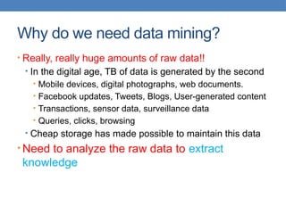 Why do we need data mining?
• Really, really huge amounts of raw data!!
• In the digital age, TB of data is generated by the second
• Mobile devices, digital photographs, web documents.
• Facebook updates, Tweets, Blogs, User-generated content
• Transactions, sensor data, surveillance data
• Queries, clicks, browsing
• Cheap storage has made possible to maintain this data
• Need to analyze the raw data to extract
knowledge
 