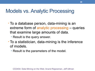 49
Models vs. Analytic Processing
• To a database person, data-mining is an
extreme form of analytic processing – queries
that examine large amounts of data.
• Result is the query answer.
• To a statistician, data-mining is the inference
of models.
• Result is the parameters of the model.
CS345A Data Mining on the Web: Anand Rajaraman, Jeff Ullman
 