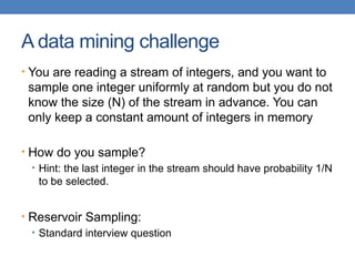 A data mining challenge
• You are reading a stream of integers, and you want to
sample one integer uniformly at random but you do not
know the size (N) of the stream in advance. You can
only keep a constant amount of integers in memory
• How do you sample?
• Hint: the last integer in the stream should have probability 1/N
to be selected.
• Reservoir Sampling:
• Standard interview question
 