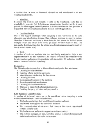 a detailed data. It must be formatted, cleaned up and transformed to fit the
warehouse data model.
2. Meta Data
It defines the location and contents of data in the warehouse. Meta data is
searchable by users to find definitions or subject areas. In other words, it must
provide decision support oriented pointers to warehouse data and thus provides a
logical link between warehouse data and decision support applications.
3. Data Distribution
One of the biggest challenges when designing a data warehouse is the data
placement and distribution strategy. Data volumes continue to grow in nature.
Therefore, it becomes necessary to know how the data should be divided across
multiple servers and which users should get access to which types of data. The
data can be distributed based on the subject area, location (geographical region), or
time (current, month, year).
4. Tools
A number of tools are available that are specifically designed to help in the
implementation of the data warehouse. All selected tools must be compatible with
the given data warehouse environment and with each other. All tools must be able
to use a common Meta data repository.
Design steps
The following nine-step method is followed in the design of a data warehouse:
1. Choosing the subject matter
2. Deciding what a fact table represents
3. Identifying and conforming the dimensions
4. Choosing the facts
5. Storing pre calculations in the fact table
6. Rounding out the dimension table
7. Choosing the duration of the db
8. The need to track slowly changing dimensions
9. Deciding the query priorities and query models
1.2.3 Technical Considerations
A number of technical issues are to be considered when designing a data
warehouse environment. These issues include:
• The hardware platform that would house the data warehouse
• The DBMS that supports the warehouse database
• The communication infrastructure that connects data marts, operational
systems and end users
• The hardware and software to support meta data repository
• The systems management framework that enables centralized management
and administration of the entire environment.
10
 