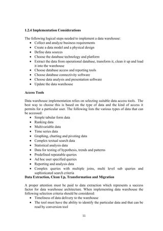 1.2.4 Implementation Considerations
The following logical steps needed to implement a data warehouse:
• Collect and analyze business requirements
• Create a data model and a physical design
• Define data sources
• Choose the database technology and platform
• Extract the data from operational database, transform it, clean it up and load
it into the warehouse
• Choose database access and reporting tools
• Choose database connectivity software
• Choose data analysis and presentation software
• Update the data warehouse
Access Tools
Data warehouse implementation relies on selecting suitable data access tools. The
best way to choose this is based on the type of data and the kind of access it
permits for a particular user. The following lists the various types of data that can
be accessed:
• Simple tabular form data
• Ranking data
• Multivariable data
• Time series data
• Graphing, charting and pivoting data
• Complex textual search data
• Statistical analysis data
• Data for testing of hypothesis, trends and patterns
• Predefined repeatable queries
• Ad hoc user specified queries
• Reporting and analysis data
• Complex queries with multiple joins, multi level sub queries and
sophisticated search criteria
Data Extraction, Clean Up, Transformation and Migration
A proper attention must be paid to data extraction which represents a success
factor for data warehouse architecture. When implementing data warehouse the
following selection criteria should be considered:
• Timeliness of data delivery to the warehouse
• The tool must have the ability to identify the particular data and that can be
read by conversion tool
11
 