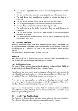 • The tool must support flat files, indexed files since corporate data is still in
this type
• The tool must have the capability to merge data from multiple data stores
• The tool should have specification interface to indicate the data to be
extracted
• The tool should have the ability to read data from data dictionary
• The code generated by the tool should be completely maintainable
• The tool should permit the user to extract the required data
• The tool must have the facility to perform data type and character set
translation
• The tool must have the capability to create summarization, aggregation and
derivation of records
• The data warehouse database system must be able to perform loading data
directly from these tools
Data Placement Strategies
As a data warehouse grows, there are at least two options for data placement. One
is to put some of the data in the data warehouse into another storage media. The
second option is to distribute the data in the data warehouse across multiple
servers.
It considers Data Replication and Database gateways.
Metadata
Meta data can define all data elements and their attributes, data sources and timing
and the rules that govern data use and data transformations.
User Sophistication Levels
The users of data warehouse data can be classified on the basis of their skill level
in accessing the warehouse. There are three classes of users:
Casual users: are most comfortable in retrieving information from warehouse in
pre defined formats and running pre existing queries and reports. These users do
not need tools that allow for building standard and ad hoc reports
Power Users: can use pre defined as well as user defined queries to create simple
and ad hoc reports. These users can engage in drill down operations. These users
may have the experience of using reporting and query tools.
Expert users: These users tend to create their own complex queries and perform
standard analysis on the info they retrieve. These users have the knowledge about
the use of query and report tools.
1.2 Multi-Tier Architecture
The functions of data warehouse are based on the relational data base technology.
The relational data base technology is implemented in parallel manner.
12
 