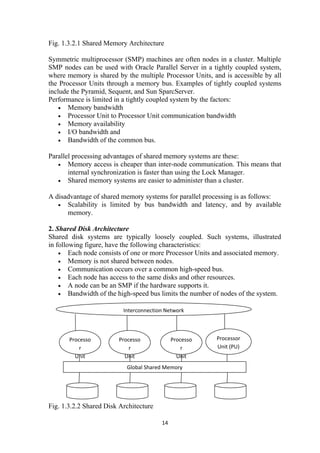 Fig. 1.3.2.1 Shared Memory Architecture
Symmetric multiprocessor (SMP) machines are often nodes in a cluster. Multiple
SMP nodes can be used with Oracle Parallel Server in a tightly coupled system,
where memory is shared by the multiple Processor Units, and is accessible by all
the Processor Units through a memory bus. Examples of tightly coupled systems
include the Pyramid, Sequent, and Sun SparcServer.
Performance is limited in a tightly coupled system by the factors:
• Memory bandwidth
• Processor Unit to Processor Unit communication bandwidth
• Memory availability
• I/O bandwidth and
• Bandwidth of the common bus.
Parallel processing advantages of shared memory systems are these:
• Memory access is cheaper than inter-node communication. This means that
internal synchronization is faster than using the Lock Manager.
• Shared memory systems are easier to administer than a cluster.
A disadvantage of shared memory systems for parallel processing is as follows:
• Scalability is limited by bus bandwidth and latency, and by available
memory.
2. Shared Disk Architecture
Shared disk systems are typically loosely coupled. Such systems, illustrated
in following figure, have the following characteristics:
• Each node consists of one or more Processor Units and associated memory.
• Memory is not shared between nodes.
• Communication occurs over a common high-speed bus.
• Each node has access to the same disks and other resources.
• A node can be an SMP if the hardware supports it.
• Bandwidth of the high-speed bus limits the number of nodes of the system.
Fig. 1.3.2.2 Shared Disk Architecture
14
Interconnection Network
Processo
r
Unit
(PU)
Processo
r
Unit
(PU)
Processo
r
Unit
(PU)
Processor
Unit (PU)
Global Shared Memory
 