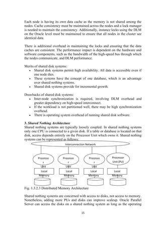 Each node is having its own data cache as the memory is not shared among the
nodes. Cache consistency must be maintained across the nodes and a lock manager
is needed to maintain the consistency. Additionally, instance locks using the DLM
on the Oracle level must be maintained to ensure that all nodes in the cluster see
identical data.
There is additional overhead in maintaining the locks and ensuring that the data
caches are consistent. The performance impact is dependent on the hardware and
software components, such as the bandwidth of the high-speed bus through which
the nodes communicate, and DLM performance.
Merits of shared disk systems:
• Shared disk systems permit high availability. All data is accessible even if
one node dies.
• These systems have the concept of one database, which is an advantage
over shared nothing systems.
• Shared disk systems provide for incremental growth.
Drawbacks of shared disk systems:
• Inter-node synchronization is required, involving DLM overhead and
greater dependency on high-speed interconnect.
• If the workload is not partitioned well, there may be high synchronization
overhead.
• There is operating system overhead of running shared disk software.
3. Shared Nothing Architecture
Shared nothing systems are typically loosely coupled. In shared nothing systems
only one CPU is connected to a given disk. If a table or database is located on that
disk, access depends entirely on the Processor Unit which owns it. Shared nothing
systems can be represented as follows:
Fig. 1.3.2.3 Distributed Memory Architecture
Shared nothing systems are concerned with access to disks, not access to memory.
Nonetheless, adding more PUs and disks can improve scaleup. Oracle Parallel
Server can access the disks on a shared nothing system as long as the operating
15
Interconnection Network
Processo
r
Unit
(PU)
Processo
r
Unit
(PU)
Processo
r
Unit
(PU)
Processor
Unit (PU)
Local
Memory
Local
Memory
Local
Memory
Local
Memory
 