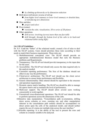  by climbing up hierarchy or by dimension reduction
 Drill down (roll down): reverse of roll-up
 from higher level summary to lower level summary or detailed data,
or introducing new dimensions
 Slice and dice:
 project and select
 Pivot (rotate):
 reorient the cube, visualization, 3D to series of 2D planes.
 Other operations
 drill across: involving (across) more than one fact table
 drill through: through the bottom level of the cube to its back-end
relational tables (using SQL)
1.6.1 OLAP Guidelines
Dr. E.F. Codd the “father” of the relational model, created a list of rules to deal
with the OLAP systems. Users should priorities these rules according to their
needs to match their business requirements. These rules are:
1) Multidimensional conceptual view: The OLAP should provide an
appropriate multidimensional Business model that suits the Business
problems and Requirements.
2) Transparency: The OLAP tool should provide transparency to the input data
for the users.
3) Accessibility: The OLAP tool should only access the data required only to
the analysis needed.
4) Consistent reporting performance: The Size of the database should not
affect in any way the performance.
5) Client/server architecture: The OLAP tool should use the client server
architecture to ensure better performance and flexibility.
6) Generic dimensionality: Data entered should be equivalent to the structure
and operation requirements.
7) Dynamic sparse matrix handling: The OLAP too should be able to manage
the sparse matrix and so maintain the level of performance.
8) Multi-user support: The OLAP should allow several users working
concurrently to work together.
9) Unrestricted cross-dimensional operations: The OLAP tool should be able
to perform operations across the dimensions of the cube.
10)Intuitive data manipulation. “Consolidation path re-orientation, drilling
down across columns or rows, zooming out, and other manipulation
inherent in the consolidation path outlines should be accomplished via
direct action upon the cells of the analytical model, and should neither
require the use of a menu nor multiple trips across the user interface.”
11)Flexible reporting: It is the ability of the tool to present the rows and
column in a manner suitable to be analyzed.
20
 