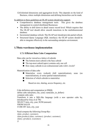 12)Unlimited dimensions and aggregation levels: This depends on the kind of
Business, where multiple dimensions and defining hierarchies can be made.
In addition to these guidelines an OLAP system should also support:
• Comprehensive database management tools: This gives the database
management to control distributed Businesses
• The ability to drill down to detail source record level: Which requires that
The OLAP tool should allow smooth transitions in the multidimensional
database.
• Incremental database refresh: The OLAP tool should provide partial refresh.
• Structured Query Language (SQL interface): the OLAP system should be
able to integrate effectively in the surrounding enterprise environment.
1.7Data warehouse implementation
1.7.1 Efficient Data Cube Computation
Data cube can be viewed as a lattice of cuboids
 The bottom-most cuboid is the base cuboid
 The top-most cuboid (apex) contains only one cell
 How many cuboids in an n-dimensional cube with L levels?
Materialization of data cube
 Materialize every (cuboid) (full materialization), none (no
materialization), or some (partial materialization)
 Selection of which cuboids to materialize

Based on size, sharing, access frequency, etc.
Cube definition and computation in DMQL
define cube sales[item, city, year]: sum(sales_in_dollars)
compute cube sales
Transform it into a SQL-like language (with a new operator cube by,
introduced by Gray et al.’96)
SELECT item, city, year, SUM (amount)
FROM SALES
CUBE BY item, city, year
Need compute the following Group-Bys
(date, product, customer),
(date,product),(date, customer), (product, customer),
(date), (product), (customer)
()
21
 