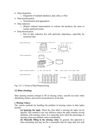 • Data integration
o Integration of multiple databases, data cubes, or files
• Data transformation
o Normalization and aggregation
• Data reduction
o Obtains reduced representation in volume but produces the same or
similar analytical results
• Data discretization
o Part of data reduction but with particular importance, especially for
numerical data
Fig. 2.5.1.1 Forms of Data Preprocessing
2.2 Data cleaning:
Data cleaning routines attempt to fill in missing values, smooth out noise while
identifying outliers, and correct inconsistencies in the data.
i. Missing Values:
The various methods for handling the problem of missing values in data tuples
include:
(a) Ignoring the tuple: When the class label is missing the tuple can be
ignored. This method is not very effective unless the tuple contains several
attributes with missing values. It is especially poor when the percentage of
missing values per attribute varies considerably.
(b) Manually filling in the missing value: In general, this approach is
time-consuming and may not be a reasonable task for large data sets with
26
 