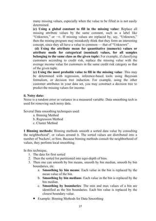 many missing values, especially when the value to be filled in is not easily
determined.
(c) Using a global constant to fill in the missing value: Replace all
missing attribute values by the same constant, such as a label like
“Unknown,” or −∞. If missing values are replaced by, say, “Unknown,”
then the mining program may mistakenly think that they form an interesting
concept, since they all have a value in common — that of “Unknown” .
(d) Using the attribute mean for quantitative (numeric) values or
attribute mode for categorical (nominal) values, for all samples
belonging to the same class as the given tuple: For example, if classifying
customers according to credit risk, replace the missing value with the
average income value for customers in the same credit risk category as that
of the given tuple.
(e) Using the most probable value to fill in the missing value: This may
be determined with regression, inference-based tools using Bayesian
formalism, or decision tree induction. For example, using the other
customer attributes in your data set, you may construct a decision tree to
predict the missing values for income.
ii. Noisy data:
Noise is a random error or variance in a measured variable. Data smoothing tech is
used for removing such noisy data.
Several Data smoothing techniques used:
a. Binning Method
b. Regression Method
c. Cluster Method
1 Binning methods: Binning methods smooth a sorted data value by consulting
the neighborhood", or values around it. The sorted values are distributed into a
number of 'buckets', or bins. Because binning methods consult the neighborhood of
values, they perform local smoothing.
In this technique,
1. The data for first sorted
2. Then the sorted list partitioned into equi-depth of bins.
3. Then one can smooth by bin means, smooth by bin median, smooth by bin
boundaries, etc.
a. Smoothing by bin means: Each value in the bin is replaced by the
mean value of the bin.
b. Smoothing by bin medians: Each value in the bin is replaced by the
bin median.
c. Smoothing by boundaries: The min and max values of a bin are
identified as the bin boundaries. Each bin value is replaced by the
closest boundary value.
• Example: Binning Methods for Data Smoothing
27
 