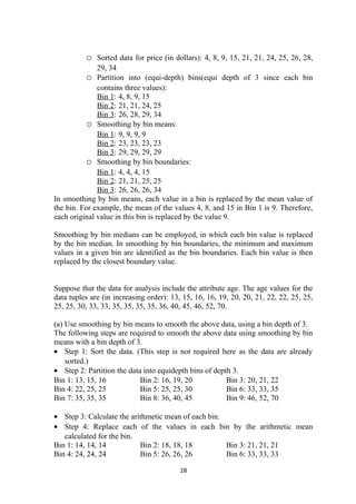 o Sorted data for price (in dollars): 4, 8, 9, 15, 21, 21, 24, 25, 26, 28,
29, 34
o Partition into (equi-depth) bins(equi depth of 3 since each bin
contains three values):
Bin 1: 4, 8, 9, 15
Bin 2: 21, 21, 24, 25
Bin 3: 26, 28, 29, 34
o Smoothing by bin means:
Bin 1: 9, 9, 9, 9
Bin 2: 23, 23, 23, 23
Bin 3: 29, 29, 29, 29
o Smoothing by bin boundaries:
Bin 1: 4, 4, 4, 15
Bin 2: 21, 21, 25, 25
Bin 3: 26, 26, 26, 34
In smoothing by bin means, each value in a bin is replaced by the mean value of
the bin. For example, the mean of the values 4, 8, and 15 in Bin 1 is 9. Therefore,
each original value in this bin is replaced by the value 9.
Smoothing by bin medians can be employed, in which each bin value is replaced
by the bin median. In smoothing by bin boundaries, the minimum and maximum
values in a given bin are identified as the bin boundaries. Each bin value is then
replaced by the closest boundary value.
Suppose that the data for analysis include the attribute age. The age values for the
data tuples are (in increasing order): 13, 15, 16, 16, 19, 20, 20, 21, 22, 22, 25, 25,
25, 25, 30, 33, 33, 35, 35, 35, 35, 36, 40, 45, 46, 52, 70.
(a) Use smoothing by bin means to smooth the above data, using a bin depth of 3.
The following steps are required to smooth the above data using smoothing by bin
means with a bin depth of 3.
• Step 1: Sort the data. (This step is not required here as the data are already
sorted.)
• Step 2: Partition the data into equidepth bins of depth 3.
Bin 1: 13, 15, 16 Bin 2: 16, 19, 20 Bin 3: 20, 21, 22
Bin 4: 22, 25, 25 Bin 5: 25, 25, 30 Bin 6: 33, 33, 35
Bin 7: 35, 35, 35 Bin 8: 36, 40, 45 Bin 9: 46, 52, 70
• Step 3: Calculate the arithmetic mean of each bin.
• Step 4: Replace each of the values in each bin by the arithmetic mean
calculated for the bin.
Bin 1: 14, 14, 14 Bin 2: 18, 18, 18 Bin 3: 21, 21, 21
Bin 4: 24, 24, 24 Bin 5: 26, 26, 26 Bin 6: 33, 33, 33
28
 