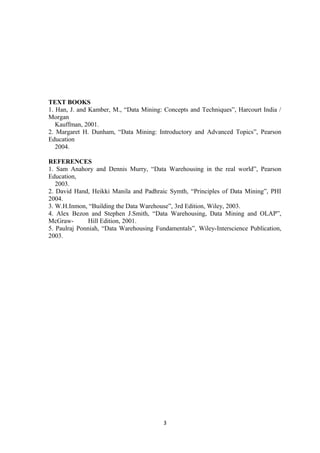 TEXT BOOKS
1. Han, J. and Kamber, M., “Data Mining: Concepts and Techniques”, Harcourt India /
Morgan
Kauffman, 2001.
2. Margaret H. Dunham, “Data Mining: Introductory and Advanced Topics”, Pearson
Education
2004.
REFERENCES
1. Sam Anahory and Dennis Murry, “Data Warehousing in the real world”, Pearson
Education,
2003.
2. David Hand, Heikki Manila and Padhraic Symth, “Principles of Data Mining”, PHI
2004.
3. W.H.Inmon, “Building the Data Warehouse”, 3rd Edition, Wiley, 2003.
4. Alex Bezon and Stephen J.Smith, “Data Warehousing, Data Mining and OLAP”,
McGraw- Hill Edition, 2001.
5. Paulraj Ponniah, “Data Warehousing Fundamentals”, Wiley-Interscience Publication,
2003.
3
 