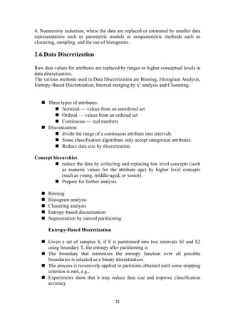 4. Numerosity reduction, where the data are replaced or estimated by smaller data
representations such as parametric models or nonparametric methods such as
clustering, sampling, and the use of histograms.
2.6.Data Discretization
Raw data values for attributes are replaced by ranges or higher conceptual levels in
data discretization.
The various methods used in Data Discretization are Binning, Histogram Analysis,
Entropy-Based Discretization, Interval merging by x2
analysis and Clustering.
 Three types of attributes:
 Nominal — values from an unordered set
 Ordinal — values from an ordered set
 Continuous — real numbers
 Discretization:
 divide the range of a continuous attribute into intervals
 Some classification algorithms only accept categorical attributes.
 Reduce data size by discretization.
Concept hierarchies
 reduce the data by collecting and replacing low level concepts (such
as numeric values for the attribute age) by higher level concepts
(such as young, middle-aged, or senior).
 Prepare for further analysis
 Binning
 Histogram analysis
 Clustering analysis
 Entropy-based discretization
 Segmentation by natural partitioning
Entropy-Based Discretization
 Given a set of samples S, if S is partitioned into two intervals S1 and S2
using boundary T, the entropy after partitioning is
 The boundary that minimizes the entropy function over all possible
boundaries is selected as a binary discretization.
 The process is recursively applied to partitions obtained until some stopping
criterion is met, e.g.,
 Experiments show that it may reduce data size and improve classification
accuracy
31
 