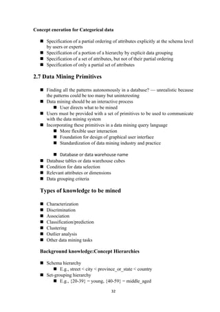 Concept eneration for Categorical data
 Specification of a partial ordering of attributes explicitly at the schema level
by users or experts
 Specification of a portion of a hierarchy by explicit data grouping
 Specification of a set of attributes, but not of their partial ordering
 Specification of only a partial set of attributes
2.7 Data Mining Primitives
 Finding all the patterns autonomously in a database? — unrealistic because
the patterns could be too many but uninteresting
 Data mining should be an interactive process
 User directs what to be mined
 Users must be provided with a set of primitives to be used to communicate
with the data mining system
 Incorporating these primitives in a data mining query language
 More flexible user interaction
 Foundation for design of graphical user interface
 Standardization of data mining industry and practice
 Database or data warehouse name
 Database tables or data warehouse cubes
 Condition for data selection
 Relevant attributes or dimensions
 Data grouping criteria
Types of knowledge to be mined
 Characterization
 Discrimination
 Association
 Classification/prediction
 Clustering
 Outlier analysis
 Other data mining tasks
Background knowledge:Concept Hierarchies
 Schema hierarchy
 E.g., street < city < province_or_state < country
 Set-grouping hierarchy
 E.g., {20-39} = young, {40-59} = middle_aged
32
 
