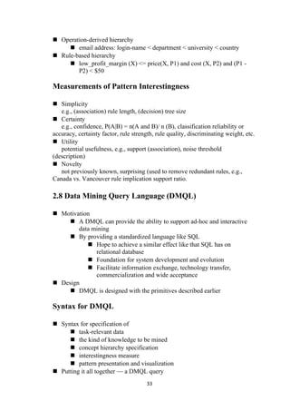  Operation-derived hierarchy
 email address: login-name < department < university < country
 Rule-based hierarchy
 low_profit_margin (X) <= price(X, P1) and cost (X, P2) and (P1 -
P2) < $50
Measurements of Pattern Interestingness
 Simplicity
e.g., (association) rule length, (decision) tree size
 Certainty
e.g., confidence, P(A|B) = n(A and B)/ n (B), classification reliability or
accuracy, certainty factor, rule strength, rule quality, discriminating weight, etc.
 Utility
potential usefulness, e.g., support (association), noise threshold
(description)
 Novelty
not previously known, surprising (used to remove redundant rules, e.g.,
Canada vs. Vancouver rule implication support ratio.
2.8 Data Mining Query Language (DMQL)
 Motivation
 A DMQL can provide the ability to support ad-hoc and interactive
data mining
 By providing a standardized language like SQL
 Hope to achieve a similar effect like that SQL has on
relational database
 Foundation for system development and evolution
 Facilitate information exchange, technology transfer,
commercialization and wide acceptance
 Design
 DMQL is designed with the primitives described earlier
Syntax for DMQL
 Syntax for specification of
 task-relevant data
 the kind of knowledge to be mined
 concept hierarchy specification
 interestingness measure
 pattern presentation and visualization
 Putting it all together — a DMQL query
33
 