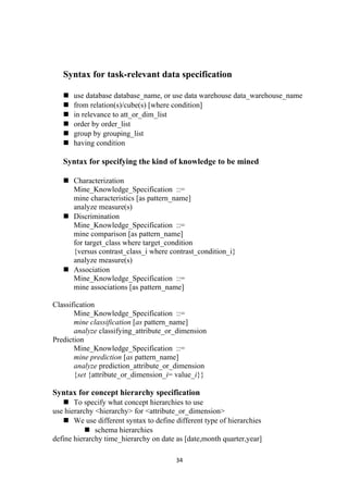 Syntax for task-relevant data specification
 use database database_name, or use data warehouse data_warehouse_name
 from relation(s)/cube(s) [where condition]
 in relevance to att_or_dim_list
 order by order_list
 group by grouping_list
 having condition
Syntax for specifying the kind of knowledge to be mined
 Characterization
Mine_Knowledge_Specification ::=
mine characteristics [as pattern_name]
analyze measure(s)
 Discrimination
Mine_Knowledge_Specification ::=
mine comparison [as pattern_name]
for target_class where target_condition
{versus contrast_class_i where contrast_condition_i}
analyze measure(s)
 Association
Mine_Knowledge_Specification ::=
mine associations [as pattern_name]
Classification
Mine_Knowledge_Specification ::=
mine classification [as pattern_name]
analyze classifying_attribute_or_dimension
Prediction
Mine_Knowledge_Specification ::=
mine prediction [as pattern_name]
analyze prediction_attribute_or_dimension
{set {attribute_or_dimension_i= value_i}}
Syntax for concept hierarchy specification
 To specify what concept hierarchies to use
use hierarchy <hierarchy> for <attribute_or_dimension>
 We use different syntax to define different type of hierarchies
 schema hierarchies
define hierarchy time_hierarchy on date as [date,month quarter,year]
34
 