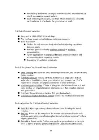  handle only dimensions of simple nonnumeric data and measures of
simple aggregated numeric values.
 Lack of intelligent analysis, can’t tell which dimensions should be
used and what levels should the generalization reach
Attribute-Oriented Induction
 Proposed in 1989 (KDD ‘89 workshop)
 Not confined to categorical data nor particular measures.
 How it is done?
 Collect the task-relevant data( initial relation) using a relational
database query
 Perform generalization by attribute removal or attribute
generalization.
 Apply aggregation by merging identical, generalized tuples and
accumulating their respective counts.
 Interactive presentation with users.
Basic Principles of Attribute-Oriented Induction
 Data focusing: task-relevant data, including dimensions, and the result is the
initial relation.
 Attribute-removal: remove attribute A if there is a large set of distinct
values for A but (1) there is no generalization operator on A, or (2) A’s
higher level concepts are expressed in terms of other attributes.
 Attribute-generalization: If there is a large set of distinct values for A, and
there exists a set of generalization operators on A, then select an operator
and generalize A.
 Attribute-threshold control: typical 2-8, specified/default.
 Generalized relation threshold control: control the final relation/rule size.
Basic Algorithm for Attribute-Oriented Induction
 InitialRel: Query processing of task-relevant data, deriving the initial
relation.
 PreGen: Based on the analysis of the number of distinct values in each
attribute, determine generalization plan for each attribute: removal? or how
high to generalize?
 PrimeGen: Based on the PreGen plan, perform generalization to the right
level to derive a “prime generalized relation”, accumulating the counts.
37
 