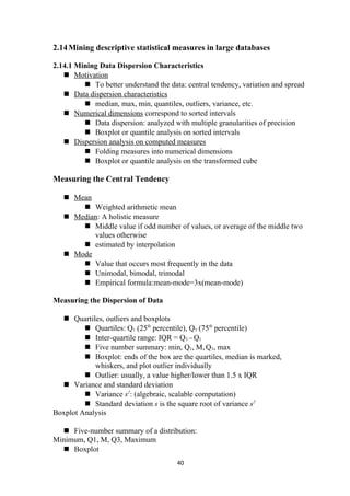 2.14Mining descriptive statistical measures in large databases
2.14.1 Mining Data Dispersion Characteristics
 Motivation
 To better understand the data: central tendency, variation and spread
 Data dispersion characteristics
 median, max, min, quantiles, outliers, variance, etc.
 Numerical dimensions correspond to sorted intervals
 Data dispersion: analyzed with multiple granularities of precision
 Boxplot or quantile analysis on sorted intervals
 Dispersion analysis on computed measures
 Folding measures into numerical dimensions
 Boxplot or quantile analysis on the transformed cube
Measuring the Central Tendency
 Mean
 Weighted arithmetic mean
 Median: A holistic measure
 Middle value if odd number of values, or average of the middle two
values otherwise
 estimated by interpolation
 Mode
 Value that occurs most frequently in the data
 Unimodal, bimodal, trimodal
 Empirical formula:mean-mode=3x(mean-mode)
Measuring the Dispersion of Data
 Quartiles, outliers and boxplots
 Quartiles: Q1 (25th
percentile), Q3 (75th
percentile)
 Inter-quartile range: IQR = Q3 –Q1
 Five number summary: min, Q1, M,Q3, max
 Boxplot: ends of the box are the quartiles, median is marked,
whiskers, and plot outlier individually
 Outlier: usually, a value higher/lower than 1.5 x IQR
 Variance and standard deviation
 Variance s2
: (algebraic, scalable computation)
 Standard deviation s is the square root of variance s2
Boxplot Analysis
 Five-number summary of a distribution:
Minimum, Q1, M, Q3, Maximum
 Boxplot
40
 