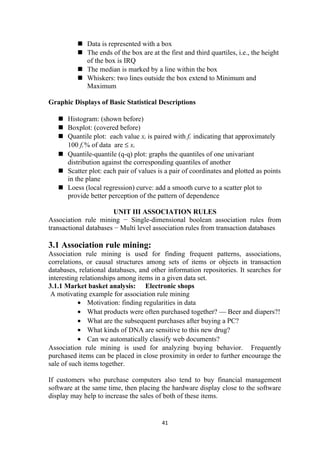  Data is represented with a box
 The ends of the box are at the first and third quartiles, i.e., the height
of the box is IRQ
 The median is marked by a line within the box
 Whiskers: two lines outside the box extend to Minimum and
Maximum
Graphic Displays of Basic Statistical Descriptions
 Histogram: (shown before)
 Boxplot: (covered before)
 Quantile plot: each value xi is paired with fi indicating that approximately
100 fi % of data are ≤ xi
 Quantile-quantile (q-q) plot: graphs the quantiles of one univariant
distribution against the corresponding quantiles of another
 Scatter plot: each pair of values is a pair of coordinates and plotted as points
in the plane
 Loess (local regression) curve: add a smooth curve to a scatter plot to
provide better perception of the pattern of dependence
UNIT III ASSOCIATION RULES
Association rule mining − Single-dimensional boolean association rules from
transactional databases − Multi level association rules from transaction databases
3.1 Association rule mining:
Association rule mining is used for finding frequent patterns, associations,
correlations, or causal structures among sets of items or objects in transaction
databases, relational databases, and other information repositories. It searches for
interesting relationships among items in a given data set.
3.1.1 Market basket analysis: Electronic shops
A motivating example for association rule mining
• Motivation: finding regularities in data
• What products were often purchased together? — Beer and diapers?!
• What are the subsequent purchases after buying a PC?
• What kinds of DNA are sensitive to this new drug?
• Can we automatically classify web documents?
Association rule mining is used for analyzing buying behavior. Frequently
purchased items can be placed in close proximity in order to further encourage the
sale of such items together.
If customers who purchase computers also tend to buy financial management
software at the same time, then placing the hardware display close to the software
display may help to increase the sales of both of these items.
41
 