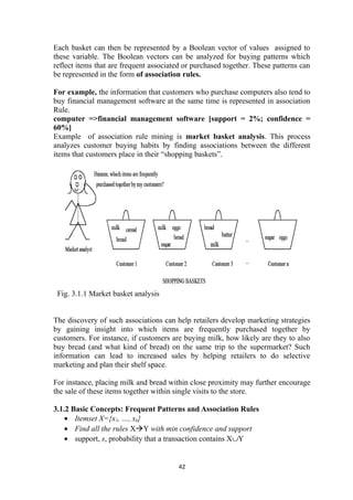 Each basket can then be represented by a Boolean vector of values assigned to
these variable. The Boolean vectors can be analyzed for buying patterns which
reflect items that are frequent associated or purchased together. These patterns can
be represented in the form of association rules.
For example, the information that customers who purchase computers also tend to
buy financial management software at the same time is represented in association
Rule.
computer =>financial management software [support = 2%; confidence =
60%]
Example of association rule mining is market basket analysis. This process
analyzes customer buying habits by finding associations between the different
items that customers place in their “shopping baskets”.
Fig. 3.1.1 Market basket analysis
The discovery of such associations can help retailers develop marketing strategies
by gaining insight into which items are frequently purchased together by
customers. For instance, if customers are buying milk, how likely are they to also
buy bread (and what kind of bread) on the same trip to the supermarket? Such
information can lead to increased sales by helping retailers to do selective
marketing and plan their shelf space.
For instance, placing milk and bread within close proximity may further encourage
the sale of these items together within single visits to the store.
3.1.2 Basic Concepts: Frequent Patterns and Association Rules
• Itemset X={x1, …, xk}
• Find all the rules XàY with min confidence and support
• support, s, probability that a transaction contains X∪Y
42
 