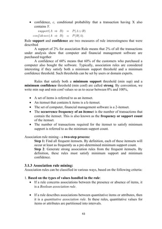 • confidence, c, conditional probability that a transaction having X also
contains Y.
Rule support and confidence are two measures of rule interestingness that were
described
A support of 2% for association Rule means that 2% of all the transactions
under analysis show that computer and financial management software are
purchased together
A confidence of 60% means that 60% of the customers who purchased a
computer also bought the software. Typically, association rules are considered
interesting if they satisfy both a minimum support threshold and a minimum
confidence threshold. Such thresholds can be set by users or domain experts.
Rules that satisfy both a minimum support threshold (min sup) and a
minimum confidence threshold (min conf) are called strong. By convention, we
write min sup and min conf values so as to occur between 0% and 100%,
• A set of items is referred to as an itemset.
• An itemset that contains k items is a k-itemset.
• The set of computer, financial management software is a 2-itemset.
• The occurrence frequency of an itemset is the number of transactions that
contain the itemset. This is also known as the frequency or support count
of the itemset.
• The number of transactions required for the itemset to satisfy minimum
support is referred to as the minimum support count.
Association rule mining - a two-step process:
Step 1: Find all frequent itemsets. By definition, each of these itemsets will
occur at least as frequently as a pre-determined minimum support count.
Step 2: Generate strong association rules from the frequent itemsets. By
definition, these rules must satisfy minimum support and minimum
confidence.
3.1.3 Association rule mining:
Association rules can be classified in various ways, based on the following criteria:
1. Based on the types of values handled in the rule:
• If a rule concerns associations between the presence or absence of items, it
is a Boolean association rule.
• If a rule describes associations between quantitative items or attributes, then
it is a quantitative association rule. In these rules, quantitative values for
items or attributes are partitioned into intervals.
43
 