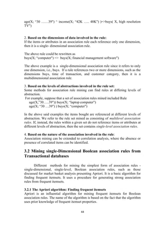 age(X; “30 ……39") ^ income(X; “42K ….. 48K") )=>buys( X, high resolution
TV")
2. Based on the dimensions of data involved in the rule:
If the items or attributes in an association rule each reference only one dimension,
then it is a single- dimensional association rule.
The above rule could be rewritten as
buys(X; “computer") => buys(X; financial management software")
The above example is a single-dimensional association rule since it refers to only
one dimension, i.e., buys. If a rule references two or more dimensions, such as the
dimensions buys, time of transaction, and customer category, then it is a
multidimensional association rule.
3. Based on the levels of abstractions involved in the rule set:
Some methods for association rule mining can find rules at differing levels of
abstraction.
For example, suppose that a set of association rules mined included Rule
age(X,”30…..39")) buys(X; “laptop computer")
age(X; “30 …39") ) buys(X; “computer")
In the above said examples the items bought are referenced at different levels of
abstraction. We refer to the rule set mined as consisting of multilevel association
rules. If, instead, the rules within a given set do not reference items or attributes at
different levels of abstraction, then the set contains single-level association rules.
4. Based on the nature of the association involved in the rule:
Association mining can be extended to correlation analysis, where the absence or
presence of correlated items can be identified.
3.2 Mining single-Dimensional Boolean association rules from
Transactional databases
Different methods for mining the simplest form of association rules -
single-dimensional, single-level, Boolean association rules, such as those
discussed for market basket analysis presenting Apriori. It is a basic algorithm for
finding frequent itemsets. It uses a procedure for generating strong association
rules from frequent itemsets.
3.2.1 The Apriori algorithm: Finding frequent itemsets
Apriori is an influential algorithm for mining frequent itemsets for Boolean
association rules. The name of the algorithm is based on the fact that the algorithm
uses prior knowledge of frequent itemset properties.
44
 