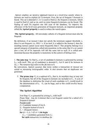 Apriori employs an iterative approach known as a level-wise search, where k-
itemsets are used to explore (k+1)-itemsets. First, the set of frequent 1-itemsets is
found. This set is denoted L1. L1 is used to find L2, the frequent 2-itemsets, which
is used to find L3, and so on, until no more frequent k-itemsets can be found. The
finding of each Lk requires one full scan of the database. To improve the
efficiency of the level-wise generation of frequent itemsets, an important property
called the Apriori property is used to reduce the search space.
The Apriori property. All non-empty subsets of a frequent itemset must also be
frequent.
By definition, if an itemset I does not satisfy the minimum support threshold, s,
then I is not frequent, i.e., P(I) < s. If an item A is added to the itemset I, then the
resulting itemset cannot occur more frequently than I. This property belongs to a
special category of properties called anti-monotone in the sense that if a set cannot
pass a test, all of its supersets will fail the same test as well. It is called anti-
monotone because the property is monotonic in the context of failing a test.
1. The join step: To find Lk, a set of candidate k-itemsets is generated by joining
Lk-1 with itself. This set of candidates is denoted Ck. Let l1 and l2 be itemsets in
Lk_1. The notation li[j] refers to the jth item in li.
By convention, Apriori assumes that items within a transaction or itemset are
sorted in increasing lexicographic order. It also ensures that no duplicates are
generated.
3. The prune step: Ck is a superset of Lk, that is, its members may or may not
be frequent, but all of the frequent k-itemsets are included in Ck. A scan of
the database to determine the count of each candidate in Ck would result in
the determination of Lk. Ck can be huge, and so this could involve heavy
computation.
The Apriori Algorithm
Join Step: Ck is generated by joining Lk-1with itself
Prune Step: Any (k-1)-itemset that is not frequent cannot be a subset of a
frequent k-itemset
Pseudo-code:
Ck: Candidate itemset of size k
Lk : frequent itemset of size k
L1 = {frequent items};
for (k = 1; Lk !=∅; k++) do begin
Ck+1 = candidates generated from Lk;
for each transaction t in database do
45
 