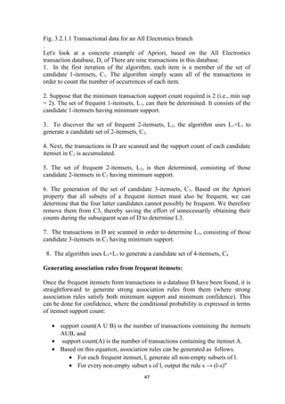 Fig. 3.2.1.1 Transactional data for an All Electronics branch
.
Let's look at a concrete example of Apriori, based on the All Electronics
transaction database, D, of There are nine transactions in this database.
1. In the first iteration of the algorithm, each item is a member of the set of
candidate 1-itemsets, C1. The algorithm simply scans all of the transactions in
order to count the number of occurrences of each item.
2. Suppose that the minimum transaction support count required is 2 (i.e., min sup
= 2). The set of frequent 1-itemsets, L1, can then be determined. It consists of the
candidate 1-itemsets having minimum support.
3. To discover the set of frequent 2-itemsets, L2, the algorithm uses L1×L1 to
generate a candidate set of 2-itemsets, C2.
4. Next, the transactions in D are scanned and the support count of each candidate
itemset in C2 is accumulated.
5. The set of frequent 2-itemsets, L2, is then determined, consisting of those
candidate 2-itemsets in C2 having minimum support.
6. The generation of the set of candidate 3-itemsets, C3. Based on the Apriori
property that all subsets of a frequent itemset must also be frequent, we can
determine that the four latter candidates cannot possibly be frequent. We therefore
remove them from C3, thereby saving the effort of unnecessarily obtaining their
counts during the subsequent scan of D to determine L3.
7. The transactions in D are scanned in order to determine L3, consisting of those
candidate 3-itemsets in C3 having minimum support.
8. The algorithm uses L3×L3 to generate a candidate set of 4-itemsets, C4.
Generating association rules from frequent itemsets:
Once the frequent itemsets from transactions in a database D have been found, it is
straightforward to generate strong association rules from them (where strong
association rules satisfy both minimum support and minimum confidence). This
can be done for confidence, where the conditional probability is expressed in terms
of itemset support count:
• support count(A U B) is the number of transactions containing the itemsets
AUB, and
• support count(A) is the number of transactions containing the itemset A.
• Based on this equation, association rules can be generated as follows.
• For each frequent itemset, l, generate all non-empty subsets of l.
• For every non-empty subset s of l, output the rule s → (l-s)"
47
 