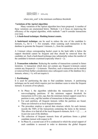 where min_conf is the minimum confidence threshold.
Variations of the Apriori algorithm
Many variations of the Apriori algorithm have been proposed. A number of
these variations are enumerated below. Methods 1 to 6 focus on improving the
efficiency of the original algorithm, while methods 7 and 8 consider transactions
over time.
1. A hash-based technique: Hashing itemset counts.
A hash-based technique can be used to reduce the size of the candidate k-
itemsets, Ck, for k > 1. For example, when scanning each transaction in the
database to generate the frequent 1-itemsets, L1, from the candidate
A 2-itemset whose corresponding bucket count in the hash table is below the
support threshold cannot be frequent and thus should be removed from the
candidate set. Such a hash-based technique may substantially reduce the number of
the candidate k-itemsets examined (especially when k = 2).
2. Transaction reduction: Reducing the number of transactions scanned in future
iterations. A transaction which does not contain any frequent k-itemsets cannot
contain any frequent (k + 1)-itemsets. Therefore, such a transaction can be marked
or removed from further consideration since subsequent scans of the database for j-
itemsets, where j > k, will not require it.
3. Partitioning:
It is used for partitioning the data to find candidate itemsets. A partitioning
technique can be used which requires just two database scans to mine the frequent
itemsets. It consists of two phases.
• In Phase I, the algorithm subdivides the transactions of D into n
non-overlapping partitions. If the minimum support threshold for
transactions in D is min_sup, then the minimum itemset support count for a
partition is min_sup*the number of transactions in that partition.
• For each partition, all frequent itemsets within the partition are found.
These are referred to as local frequent itemsets.
• The procedure employs a special data structure which, for each itemset,
records the TID's of the transactions containing the items in the itemset.
This allows it to find all of the local frequent k-itemsets, for k = 1,2 ……..n
in just one scan of the database.
• The collection of frequent itemsets from all partitions forms a global
candidate itemset with respect to D.
• In Phase II, a second scan of D is conducted in which the actual support of
each candidate is assessed in order to determine the global frequent
48
 