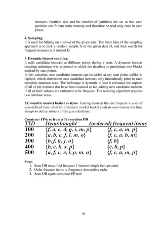 itemsets. Partition size and the number of partitions are set so that each
partition can fit into main memory and therefore be read only once in each
phase.
4. Sampling:
It is used for Mining on a subset of the given data. The basic idea of the sampling
approach is to pick a random sample S of the given data D, and then search for
frequent itemsets in S instead D.
5. Dynamic itemset counting:
It adds candidate itemsets at different points during a scan. A dynamic itemset
counting technique was proposed in which the database is partitioned into blocks
marked by start points.
In this variation, new candidate itemsets can be added at any start point, unlike in
Apriori, which determines new candidate itemsets only immediately prior to each
complete database scan. The technique is dynamic in that it estimates the support
of all of the itemsets that have been counted so far, adding new candidate itemsets
if all of their subsets are estimated to be frequent. The resulting algorithm requires
two database scans.
5.Calendric market basket analysis: Finding itemsets that are frequent in a set of
user-defined time intervals. Calendric market basket analysis uses transaction time
stamps to define subsets of the given database .
Construct FP-tree from a Transaction DB
Steps:
1. Scan DB once, find frequent 1-itemset (single item pattern)
2. Order frequent items in frequency descending order
3. Scan DB again, construct FP-tree
49
 