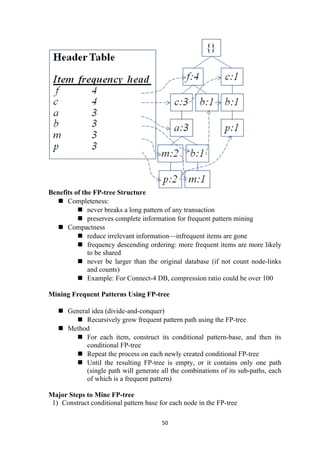 Benefits of the FP-tree Structure
 Completeness:
 never breaks a long pattern of any transaction
 preserves complete information for frequent pattern mining
 Compactness
 reduce irrelevant information—infrequent items are gone
 frequency descending ordering: more frequent items are more likely
to be shared
 never be larger than the original database (if not count node-links
and counts)
 Example: For Connect-4 DB, compression ratio could be over 100
Mining Frequent Patterns Using FP-tree
 General idea (divide-and-conquer)
 Recursively grow frequent pattern path using the FP-tree
 Method
 For each item, construct its conditional pattern-base, and then its
conditional FP-tree
 Repeat the process on each newly created conditional FP-tree
 Until the resulting FP-tree is empty, or it contains only one path
(single path will generate all the combinations of its sub-paths, each
of which is a frequent pattern)
Major Steps to Mine FP-tree
1) Construct conditional pattern base for each node in the FP-tree
50
 