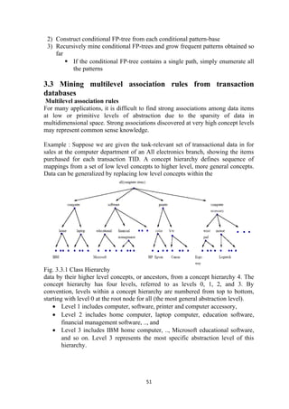 2) Construct conditional FP-tree from each conditional pattern-base
3) Recursively mine conditional FP-trees and grow frequent patterns obtained so
far
 If the conditional FP-tree contains a single path, simply enumerate all
the patterns
3.3 Mining multilevel association rules from transaction
databases
Multilevel association rules
For many applications, it is difficult to find strong associations among data items
at low or primitive levels of abstraction due to the sparsity of data in
multidimensional space. Strong associations discovered at very high concept levels
may represent common sense knowledge.
Example : Suppose we are given the task-relevant set of transactional data in for
sales at the computer department of an All electronics branch, showing the items
purchased for each transaction TID. A concept hierarchy defines sequence of
mappings from a set of low level concepts to higher level, more general concepts.
Data can be generalized by replacing low level concepts within the
Fig. 3.3.1 Class Hierarchy
data by their higher level concepts, or ancestors, from a concept hierarchy 4. The
concept hierarchy has four levels, referred to as levels 0, 1, 2, and 3. By
convention, levels within a concept hierarchy are numbered from top to bottom,
starting with level 0 at the root node for all (the most general abstraction level).
• Level 1 includes computer, software, printer and computer accessory,
• Level 2 includes home computer, laptop computer, education software,
financial management software, .., and
• Level 3 includes IBM home computer, .., Microsoft educational software,
and so on. Level 3 represents the most specific abstraction level of this
hierarchy.
51
 