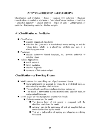 UNIT IV CLASSIFICATION AND CLUSTERING
Classification and prediction − Issues − Decision tree induction − Bayesian
classification – Association rule based − Other classification methods − Prediction
− Classifier accuracy − Cluster analysis – Types of data − Categorization of
methods − Partitioning methods − Outlier analysis.
4.1 Classification vs. Prediction
 Classification:
 predicts categorical class labels
 classifies data (constructs a model) based on the training set and the
values (class labels) in a classifying attribute and uses it in
classifying new data
 Prediction:
 models continuous-valued functions, i.e., predicts unknown or
missing values
 Typical Applications
 credit approval
 target marketing
 medical diagnosis
 treatment effectiveness analysis
Classification—A Two-Step Process
 Model construction: describing a set of predetermined classes
 Each tuple/sample is assumed to belong to a predefined class, as
determined by the class label attribute
 The set of tuples used for model construction: training set
 The model is represented as classification rules, decision trees, or
mathematical formulae
 Model usage: for classifying future or unknown objects
 Estimate accuracy of the model
 The known label of test sample is compared with the
classified result from the model
 Accuracy rate is the percentage of test set samples that are
correctly classified by the model
 Test set is independent of training set, otherwise over-fitting
will occur
54
 