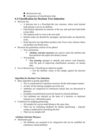  decision tree size
 compactness of classification rules
4.3 Classification by Decision Tree Induction
• Decision tree
o A decision tree is a flowchart-like tree structure, where each internal
node denotes a test on an attribute.
o Each branch represents an outcome of the test, and each leaf node holds
a class label.
o The topmost node in a tree is the root node.
o Internal nodes are denoted by rectangles, and leaf nodes are denoted by
ovals.
o Some decision tree algorithms produce only binary trees whereas others
can produce non binary trees.
• Decision tree generation consists of two phases
o Tree construction
 Attribute selection measures are used to select the attribute that
best partitions the tuples into distinct classes.
o Tree pruning
 Tree pruning attempts to identify and remove such branches,
with the goal of improving classification accuracy on unseen
data.
• Use of decision tree: Classifying an unknown sample
o Test the attribute values of the sample against the decision
tree
Algorithm for Decision Tree Induction
• Basic algorithm (a greedy algorithm)
o Tree is constructed in a top-down recursive divide-and-conquer manner
o At start, all the training examples are at the root
o Attributes are categorical (if continuous-valued, they are discretized in
advance)
o Examples are partitioned recursively based on selected attributes
o Test attributes are selected on the basis of a heuristic or statistical
measure (e.g., information gain)
• Conditions for stopping partitioning
o All samples for a given node belong to the same class
o There are no remaining attributes for further partitioning – majority
voting is employed for classifying the leaf
o There are no samples left
Attribute Selection Measure
• Information gain
o All attributes are assumed to be categorical and can be modified for
continuous-valued attributes
56
 