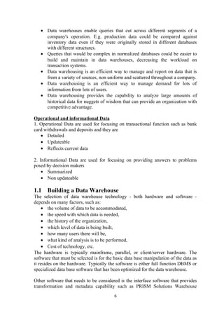 • Data warehouses enable queries that cut across different segments of a
company's operation. E.g. production data could be compared against
inventory data even if they were originally stored in different databases
with different structures.
• Queries that would be complex in normalized databases could be easier to
build and maintain in data warehouses, decreasing the workload on
transaction systems.
• Data warehousing is an efficient way to manage and report on data that is
from a variety of sources, non uniform and scattered throughout a company.
• Data warehousing is an efficient way to manage demand for lots of
information from lots of users.
• Data warehousing provides the capability to analyze large amounts of
historical data for nuggets of wisdom that can provide an organization with
competitive advantage.
Operational and informational Data
1. Operational Data are used for focusing on transactional function such as bank
card withdrawals and deposits and they are
• Detailed
• Updateable
• Reflects current data
2. Informational Data are used for focusing on providing answers to problems
posed by decision makers
• Summarized
• Non updateable
1.1 Building a Data Warehouse
The selection of data warehouse technology - both hardware and software -
depends on many factors, such as:
• the volume of data to be accommodated,
• the speed with which data is needed,
• the history of the organization,
• which level of data is being built,
• how many users there will be,
• what kind of analysis is to be performed,
• Cost of technology, etc.
The hardware is typically mainframe, parallel, or client/server hardware. The
software that must be selected is for the basic data base manipulation of the data as
it resides on the hardware. Typically the software is either full function DBMS or
specialized data base software that has been optimized for the data warehouse.
Other software that needs to be considered is the interface software that provides
transformation and metadata capability such as PRISM Solutions Warehouse
6
 