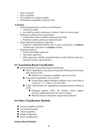 • Easy to interpret
• Easy to generate
• Can classify new instances rapidly
• Performance comparable to decision trees
Prediction
• (Numerical) prediction is similar to classification
o construct a model
o use model to predict continuous or ordered value for a given input
• Prediction is different from classification
o Classification refers to predict categorical class label
o Prediction models continuous-valued functions
• Major method for prediction: regression
o model the relationship between one or more independent or predictor
variables and a dependent or response variable
• Regression analysis
o Linear and multiple regression
o Non-linear regression
o Other regression methods: generalized linear model, Poisson regression,
log-linear models, regression trees
4.5 Association-Based Classification
 Several methods for association-based classification
 ARCS: Quantitative association mining and clustering of association
rules (Lent et al’97)
 It beats C4.5 in (mainly) scalability and also accuracy
 Associative classification: (Liu et al’98)
 It mines high support and high confidence rules in the form of
“cond_set => y”, where y is a class label
 CAEP (Classification by aggregating emerging patterns) (Dong et
al’99)
 Emerging patterns (EPs): the itemsets whose support
increases significantly from one class to another
 Mine Eps based on minimum support and growth rate
4.6 Other Classification Methods
 k-nearest neighbor classifier
 case-based reasoning
 Genetic algorithm
 Rough set approach
 Fuzzy set approaches
Instance-Based Methods
60
 