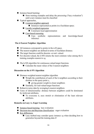  Instance-based learning:
 Store training examples and delay the processing (“lazy evaluation”)
until a new instance must be classified
 Typical approaches
 k-nearest neighbor approach
 Instances represented as points in a Euclidean space.
 Locally weighted regression
 Constructs local approximation
 Case-based reasoning
 Uses symbolic representations and knowledge-based
inference
The k-Nearest Neighbor Algorithm
 All instances correspond to points in the n-D space.
 The nearest neighbor are defined in terms of Euclidean distance.
 The target function could be discrete- or real- valued.
 For discrete-valued, the k-NN returns the most common value among the k
training examples nearest to xq.
 The k-NN algorithm for continuous-valued target functions
 Calculate the mean values of the k nearest neighbors
Discussion on the k-NN Algorithm
 Distance-weighted nearest neighbor algorithm
 Weight the contribution of each of the k neighbors according to their
distance to the query point xq
 giving greater weight to closer neighbors
 Similarly, for real-valued target functions
 Robust to noisy data by averaging k-nearest neighbors
 Curse of dimensionality: distance between neighbors could be dominated
by irrelevant attributes.
 To overcome it, axes stretch or elimination of the least relevant
attributes.

Remarks on Lazy vs. Eager Learning
 Instance-based learning: lazy evaluation
 Decision-tree and Bayesian classification: eager evaluation
 Key differences
 Lazy method may consider query instance xq when deciding how to
generalize beyond the training data D
61
 