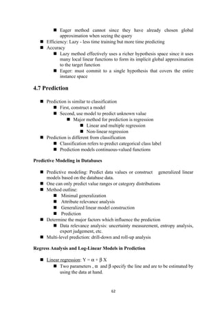  Eager method cannot since they have already chosen global
approximation when seeing the query
 Efficiency: Lazy - less time training but more time predicting
 Accuracy
 Lazy method effectively uses a richer hypothesis space since it uses
many local linear functions to form its implicit global approximation
to the target function
 Eager: must commit to a single hypothesis that covers the entire
instance space
4.7 Prediction
 Prediction is similar to classification
 First, construct a model
 Second, use model to predict unknown value
 Major method for prediction is regression
 Linear and multiple regression
 Non-linear regression
 Prediction is different from classification
 Classification refers to predict categorical class label
 Prediction models continuous-valued functions
Predictive Modeling in Databases
 Predictive modeling: Predict data values or construct generalized linear
models based on the database data.
 One can only predict value ranges or category distributions
 Method outline:
 Minimal generalization
 Attribute relevance analysis
 Generalized linear model construction
 Prediction
 Determine the major factors which influence the prediction
 Data relevance analysis: uncertainty measurement, entropy analysis,
expert judgement, etc.
 Multi-level prediction: drill-down and roll-up analysis
Regress Analysis and Log-Linear Models in Prediction
 Linear regression: Y = α + β X
 Two parameters , α and β specify the line and are to be estimated by
using the data at hand.
62
 