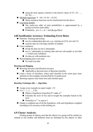  using the least squares criterion to the known values of Y1, Y2, …,
X1, X2, ….
 Multiple regression: Y = b0 + b1 X1 + b2 X2.
 Many nonlinear functions can be transformed into the above.
 Log-linear models:
 The multi-way table of joint probabilities is approximated by a
product of lower-order tables.
 Probability: p(a, b, c, d) = αab βacχad δbcd
4.8Classification Accuracy: Estimating Error Rates
 Partition: Training-and-testing
 use two independent data sets, e.g., training set (2/3), test set(1/3)
 used for data set with large number of samples
 Cross-validation
 divide the data set into k subsamples
 use k-1 subsamples as training data and one sub-sample as test data
--- k-fold cross-validation
 for data set with moderate size
 Bootstrapping (leave-one-out)
 for small size data
Boosting and Bagging
 Boosting increases classification accuracy
 Applicable to decision trees or Bayesian classifier
 Learn a series of classifiers, where each classifier in the series pays more
attention to the examples misclassified by its predecessor
 Boosting requires only linear time and constant space
Boosting Technique (II) — Algorithm
 Assign every example an equal weight 1/N
 For t = 1, 2, …, T Do
 Obtain a hypothesis (classifier) h(t)
under w(t)
 Calculate the error of h(t) and re-weight the examples based on the
error
 Normalize w(t+1)
to sum to 1
 Output a weighted sum of all the hypothesis, with each hypothesis weighted
according to its accuracy on the training set
4.9 Cluster Analysis:
Finding groups of objects such that the objects in a group will be similar (or
related) to one another and different from (or unrelated to) the objects in other
63
 