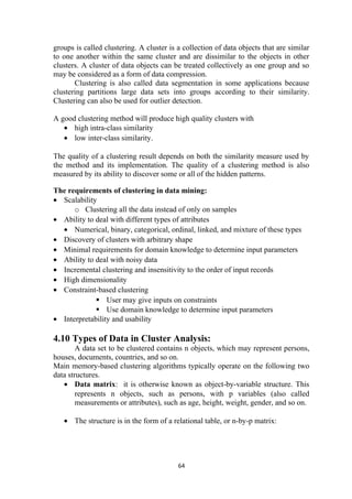 groups is called clustering. A cluster is a collection of data objects that are similar
to one another within the same cluster and are dissimilar to the objects in other
clusters. A cluster of data objects can be treated collectively as one group and so
may be considered as a form of data compression.
Clustering is also called data segmentation in some applications because
clustering partitions large data sets into groups according to their similarity.
Clustering can also be used for outlier detection.
A good clustering method will produce high quality clusters with
• high intra-class similarity
• low inter-class similarity.
The quality of a clustering result depends on both the similarity measure used by
the method and its implementation. The quality of a clustering method is also
measured by its ability to discover some or all of the hidden patterns.
The requirements of clustering in data mining:
• Scalability
o Clustering all the data instead of only on samples
• Ability to deal with different types of attributes
• Numerical, binary, categorical, ordinal, linked, and mixture of these types
• Discovery of clusters with arbitrary shape
• Minimal requirements for domain knowledge to determine input parameters
• Ability to deal with noisy data
• Incremental clustering and insensitivity to the order of input records
• High dimensionality
• Constraint-based clustering
 User may give inputs on constraints
 Use domain knowledge to determine input parameters
• Interpretability and usability
4.10 Types of Data in Cluster Analysis:
A data set to be clustered contains n objects, which may represent persons,
houses, documents, countries, and so on.
Main memory-based clustering algorithms typically operate on the following two
data structures.
• Data matrix: it is otherwise known as object-by-variable structure. This
represents n objects, such as persons, with p variables (also called
measurements or attributes), such as age, height, weight, gender, and so on.
• The structure is in the form of a relational table, or n-by-p matrix:
64
 