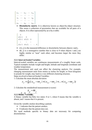 • Dissimilarity matrix: It is otherwise known as object-by-object structure.
This stores a collection of proximities that are available for all pairs of n
objects. It is often represented by an n-by-n table:
• d (i, j) is the measured difference or dissimilarity between objects i and j.
• d(i, j) is a nonnegative number that is close to 0 when objects i and j are
highly similar or “near” each other, and becomes larger the more they
differ.
3.2.1 Interval-Scaled Variables
Interval-scaled variables are continuous measurements of a roughly linear scale.
Typical examples include weight and height, latitude and longitude coordinate and
weather temperature.
The measurement unit used can affect the clustering analysis. For example,
changing measurement units from meters to inches for height, or from kilograms
to pounds for weight, may lead to a very different clustering structure.
Steps involved in Interval-Scaled Variables:
1. Calculate the mean absolute deviation
2. Calculate the standardized measurement (z-score)
3.2.2 Binary Variables
A binary variable has only two states: 0 or 1, where 0 means that the variable is
absent, and 1 means that it is present.
Given the variable smoker describing a patient,
• 1 indicates that the patient smokes,
• 0 indicates that the patient does not.
We need methods specific to binary data are necessary for computing
dissimilarities.
65
|)|...|||(|1
21 fnffffff
mxmxmxns −++−+−=
f
fif
if s
mx
z
−
=
 