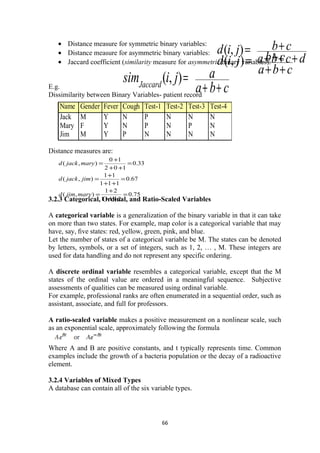 • Distance measure for symmetric binary variables:
• Distance measure for asymmetric binary variables:
• Jaccard coefficient (similarity measure for asymmetric binary variables):
E.g.
Dissimilarity between Binary Variables- patient record
Distance measures are:
3.2.3 Categorical, Ordinal, and Ratio-Scaled Variables
A categorical variable is a generalization of the binary variable in that it can take
on more than two states. For example, map color is a categorical variable that may
have, say, ﬁve states: red, yellow, green, pink, and blue.
Let the number of states of a categorical variable be M. The states can be denoted
by letters, symbols, or a set of integers, such as 1, 2, … , M. These integers are
used for data handling and do not represent any specific ordering.
A discrete ordinal variable resembles a categorical variable, except that the M
states of the ordinal value are ordered in a meaningful sequence. Subjective
assessments of qualities can be measured using ordinal variable.
For example, professional ranks are often enumerated in a sequential order, such as
assistant, associate, and full for professors.
A ratio-scaled variable makes a positive measurement on a nonlinear scale, such
as an exponential scale, approximately following the formula
Where A and B are positive constants, and t typically represents time. Common
examples include the growth of a bacteria population or the decay of a radioactive
element.
3.2.4 Variables of Mixed Types
A database can contain all of the six variable types.
66
dcba
cbjid
+++
+=),(
cba
cbjid
++
+=),(
cba
ajisimJaccard
++
=),(
Name Gender Fever Cough Test-1 Test-2 Test-3 Test-4
Jack M Y N P N N N
Mary F Y N P N P N
Jim M Y P N N N N
75.0
211
21
),(
67.0
111
11
),(
33.0
102
10
),(
=
++
+
=
=
++
+
=
=
++
+
=
maryjimd
jimjackd
maryjackd
 