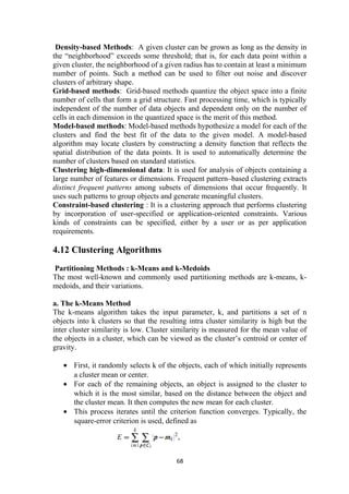 Density-based Methods: A given cluster can be grown as long as the density in
the “neighborhood” exceeds some threshold; that is, for each data point within a
given cluster, the neighborhood of a given radius has to contain at least a minimum
number of points. Such a method can be used to filter out noise and discover
clusters of arbitrary shape.
Grid-based methods: Grid-based methods quantize the object space into a finite
number of cells that form a grid structure. Fast processing time, which is typically
independent of the number of data objects and dependent only on the number of
cells in each dimension in the quantized space is the merit of this method.
Model-based methods: Model-based methods hypothesize a model for each of the
clusters and find the best fit of the data to the given model. A model-based
algorithm may locate clusters by constructing a density function that reflects the
spatial distribution of the data points. It is used to automatically determine the
number of clusters based on standard statistics.
Clustering high-dimensional data: It is used for analysis of objects containing a
large number of features or dimensions. Frequent pattern–based clustering extracts
distinct frequent patterns among subsets of dimensions that occur frequently. It
uses such patterns to group objects and generate meaningful clusters.
Constraint-based clustering : It is a clustering approach that performs clustering
by incorporation of user-specified or application-oriented constraints. Various
kinds of constraints can be specified, either by a user or as per application
requirements.
4.12 Clustering Algorithms
Partitioning Methods : k-Means and k-Medoids
The most well-known and commonly used partitioning methods are k-means, k-
medoids, and their variations.
a. The k-Means Method
The k-means algorithm takes the input parameter, k, and partitions a set of n
objects into k clusters so that the resulting intra cluster similarity is high but the
inter cluster similarity is low. Cluster similarity is measured for the mean value of
the objects in a cluster, which can be viewed as the cluster’s centroid or center of
gravity.
• First, it randomly selects k of the objects, each of which initially represents
a cluster mean or center.
• For each of the remaining objects, an object is assigned to the cluster to
which it is the most similar, based on the distance between the object and
the cluster mean. It then computes the new mean for each cluster.
• This process iterates until the criterion function converges. Typically, the
square-error criterion is used, defined as
68
 
