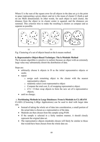 Where E is the sum of the square error for all objects in the data set; p is the point
in space representing a given object; and mi is the mean of cluster Ci (both p and
mi are Multi dimensional). In other words, for each object in each cluster, the
distance from the object to its cluster center is squared, and the distances are
summed. This criterion tries to make the resulting k clusters as compact and as
separate as possible.
Fig. Clustering of a set of objects based on the k-means method.
b. Representative Object-Based Technique: The k-Medoids Method
The k-means algorithm is sensitive to outliers because an object with an extremely
large value may substantially distort the distribution of data.
Steps are:
• arbitrarily choose k objects in D as the initial representative objects or
seeds;
• repeat
o assign each remaining object to the cluster with the nearest
representative object;
o randomly select a non representative object
o Compute the total cost, S, of swapping representative object.
o if S < 0 then swap objects to form the new set of k representative
objects;
• until no change;
c. Partitioning Methods in Large Databases: From k-Medoids to CLARANS
CLARA (Clustering LARge Applications) can be used to deal with larger data
sets.
• Instead of taking the whole set of data into consideration, a small portion of
the actual data is chosen as a representative of the data.
• Medoids are then chosen from this sample using PAM.
• If the sample is selected in a fairly random manner, it should closely
represent the original data set.
• The representative objects (medoids) chosen will likely be similar to those
that would have been chosen from the whole data set.
69
 