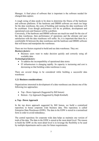 Manager. A final piece of software that is important is the software needed for
changed data capture.
A rough sizing of data needs to be done to determine the fitness of the hardware
and software platforms. If the hardware and DBMS software are much too large
for the data warehouse, the costs of building and running the data warehouse will
be exorbitant. Even though performance will be no problem, development and
operational costs and finances will be a problem.
Conversely, if the hardware and DBMS software are much too small for the size of
the data warehouse, then performance of operations and the ultimate end user
satisfaction with the data warehouse will suffer. So, it is important that there be a
comfortable fit between the data warehouse and the hardware and DBMS software
that will house and manipulate the warehouse.
There are two factors required to build and use data warehouse. They are:
Business factors:
• Business users want to make decision quickly and correctly using all
available data.
Technological factors:
• To address the incompatibility of operational data stores
• IT infrastructure is changing rapidly. Its capacity is increasing and cost is
decreasing so that building a data warehouse is easy
There are several things to be considered while building a successful data
warehouse
1.2.1 Business considerations:
Organizations interested in development of a data warehouse can choose one of the
following two approaches:
• Top - Down Approach (Suggested by Bill Inmon)
• Bottom - Up Approach (Suggested by Ralph Kimball)
a. Top - Down Approach
In the top down approach suggested by Bill Inmon, we build a centralized
repository to house corporate wide business data. This repository is called
Enterprise Data Warehouse (EDW). The data in the EDW is stored in a normalized
form in order to avoid redundancy.
The central repository for corporate wide data helps us maintain one version of
truth of the data. The data in the EDW is stored at the most detail level. The reason
to build the EDW on the most detail level is to leverage the flexibility to be used
by multiple departments and to cater for future requirements.
7
 