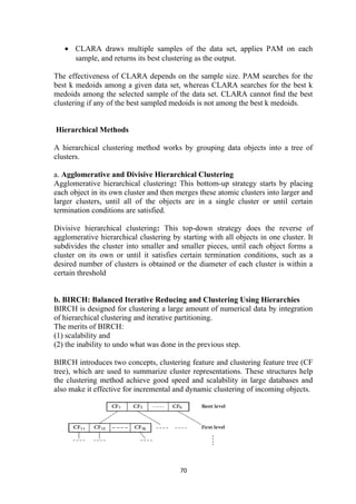 • CLARA draws multiple samples of the data set, applies PAM on each
sample, and returns its best clustering as the output.
The effectiveness of CLARA depends on the sample size. PAM searches for the
best k medoids among a given data set, whereas CLARA searches for the best k
medoids among the selected sample of the data set. CLARA cannot ﬁnd the best
clustering if any of the best sampled medoids is not among the best k medoids.
Hierarchical Methods
A hierarchical clustering method works by grouping data objects into a tree of
clusters.
a. Agglomerative and Divisive Hierarchical Clustering
Agglomerative hierarchical clustering: This bottom-up strategy starts by placing
each object in its own cluster and then merges these atomic clusters into larger and
larger clusters, until all of the objects are in a single cluster or until certain
termination conditions are satisfied.
Divisive hierarchical clustering: This top-down strategy does the reverse of
agglomerative hierarchical clustering by starting with all objects in one cluster. It
subdivides the cluster into smaller and smaller pieces, until each object forms a
cluster on its own or until it satisfies certain termination conditions, such as a
desired number of clusters is obtained or the diameter of each cluster is within a
certain threshold
b. BIRCH: Balanced Iterative Reducing and Clustering Using Hierarchies
BIRCH is designed for clustering a large amount of numerical data by integration
of hierarchical clustering and iterative partitioning.
The merits of BIRCH:
(1) scalability and
(2) the inability to undo what was done in the previous step.
BIRCH introduces two concepts, clustering feature and clustering feature tree (CF
tree), which are used to summarize cluster representations. These structures help
the clustering method achieve good speed and scalability in large databases and
also make it effective for incremental and dynamic clustering of incoming objects.
70
 