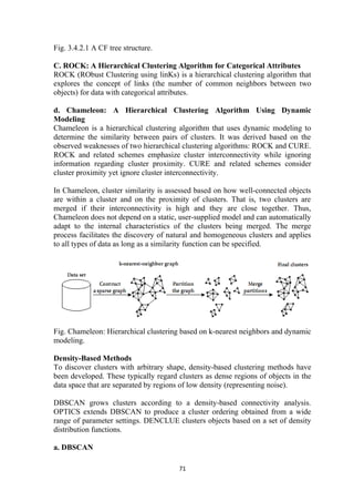 Fig. 3.4.2.1 A CF tree structure.
C. ROCK: A Hierarchical Clustering Algorithm for Categorical Attributes
ROCK (RObust Clustering using linKs) is a hierarchical clustering algorithm that
explores the concept of links (the number of common neighbors between two
objects) for data with categorical attributes.
d. Chameleon: A Hierarchical Clustering Algorithm Using Dynamic
Modeling
Chameleon is a hierarchical clustering algorithm that uses dynamic modeling to
determine the similarity between pairs of clusters. It was derived based on the
observed weaknesses of two hierarchical clustering algorithms: ROCK and CURE.
ROCK and related schemes emphasize cluster interconnectivity while ignoring
information regarding cluster proximity. CURE and related schemes consider
cluster proximity yet ignore cluster interconnectivity.
In Chameleon, cluster similarity is assessed based on how well-connected objects
are within a cluster and on the proximity of clusters. That is, two clusters are
merged if their interconnectivity is high and they are close together. Thus,
Chameleon does not depend on a static, user-supplied model and can automatically
adapt to the internal characteristics of the clusters being merged. The merge
process facilitates the discovery of natural and homogeneous clusters and applies
to all types of data as long as a similarity function can be specified.
Fig. Chameleon: Hierarchical clustering based on k-nearest neighbors and dynamic
modeling.
Density-Based Methods
To discover clusters with arbitrary shape, density-based clustering methods have
been developed. These typically regard clusters as dense regions of objects in the
data space that are separated by regions of low density (representing noise).
DBSCAN grows clusters according to a density-based connectivity analysis.
OPTICS extends DBSCAN to produce a cluster ordering obtained from a wide
range of parameter settings. DENCLUE clusters objects based on a set of density
distribution functions.
a. DBSCAN
71
 