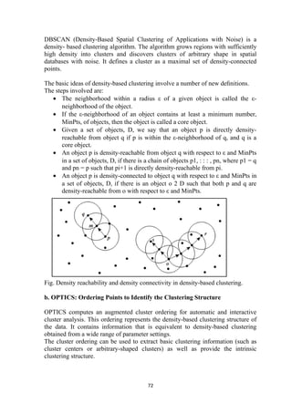 DBSCAN (Density-Based Spatial Clustering of Applications with Noise) is a
density- based clustering algorithm. The algorithm grows regions with sufficiently
high density into clusters and discovers clusters of arbitrary shape in spatial
databases with noise. It defines a cluster as a maximal set of density-connected
points.
The basic ideas of density-based clustering involve a number of new deﬁnitions.
The steps involved are:
• The neighborhood within a radius ε of a given object is called the ε-
neighborhood of the object.
• If the ε-neighborhood of an object contains at least a minimum number,
MinPts, of objects, then the object is called a core object.
• Given a set of objects, D, we say that an object p is directly density-
reachable from object q if p is within the ε-neighborhood of q, and q is a
core object.
• An object p is density-reachable from object q with respect to ε and MinPts
in a set of objects, D, if there is a chain of objects p1, : : : , pn, where p1 = q
and pn = p such that pi+1 is directly density-reachable from pi.
• An object p is density-connected to object q with respect to ε and MinPts in
a set of objects, D, if there is an object o 2 D such that both p and q are
density-reachable from o with respect to ε and MinPts.
Fig. Density reachability and density connectivity in density-based clustering.
b. OPTICS: Ordering Points to Identify the Clustering Structure
OPTICS computes an augmented cluster ordering for automatic and interactive
cluster analysis. This ordering represents the density-based clustering structure of
the data. It contains information that is equivalent to density-based clustering
obtained from a wide range of parameter settings.
The cluster ordering can be used to extract basic clustering information (such as
cluster centers or arbitrary-shaped clusters) as well as provide the intrinsic
clustering structure.
72
 